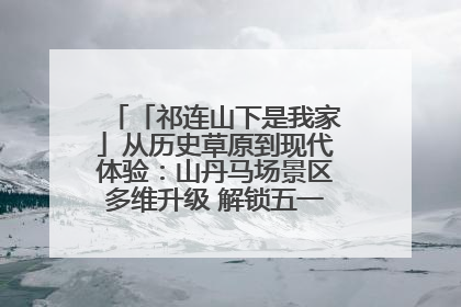 「祁连山下是我家」从历史草原到现代体验：山丹马场景区多维升级 解锁五一文旅新玩法