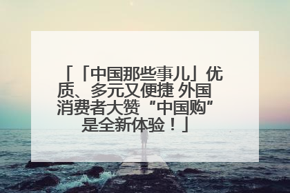 「中国那些事儿」优质、多元又便捷 外国消费者大赞“中国购”是全新体验！