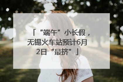 “端午”小长假，无锡火车站预计6月2日“最挤”