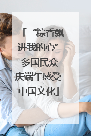 “粽香飘进我的心” 多国民众庆端午感受中国文化