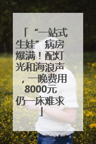 “一站式生娃”病房爆满！配灯光和海浪声，一晚费用8000元仍一床难求