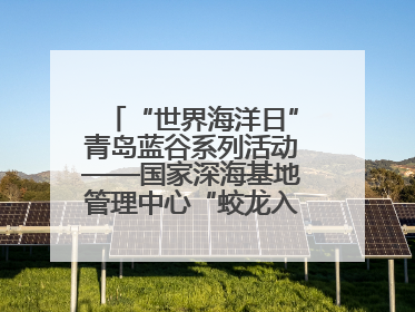 “世界海洋日”青岛蓝谷系列活动——国家深海基地管理中心“蛟龙入海 逐梦深蓝”主题开放日活动成功举办