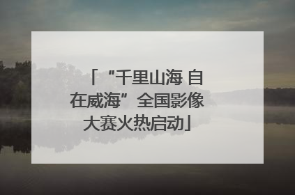 “千里山海 自在威海”全国影像大赛火热启动
