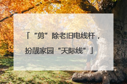 “剪”除老旧电线杆，扮靓家园“天际线”