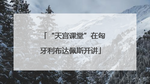 “天宫课堂”在匈牙利布达佩斯开讲