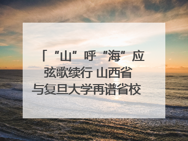 “山”呼“海”应 弦歌续行 山西省与复旦大学再谱省校合作新篇章