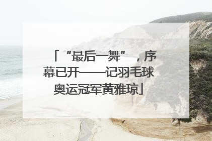 “最后一舞”，序幕已开——记羽毛球奥运冠军黄雅琼