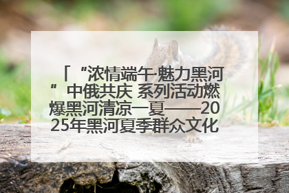 “浓情端午·魅力黑河”中俄共庆 系列活动燃爆黑河清凉一夏——2025年黑河夏季群众文化活动启幕 多元文化赋能边境文旅新高地