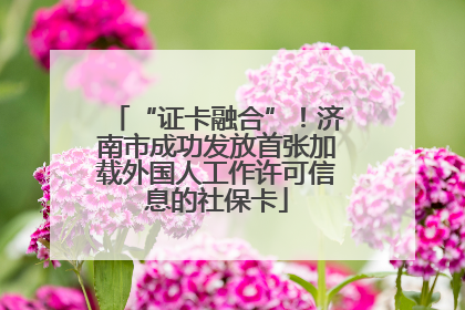 “证卡融合”！济南市成功发放首张加载外国人工作许可信息的社保卡