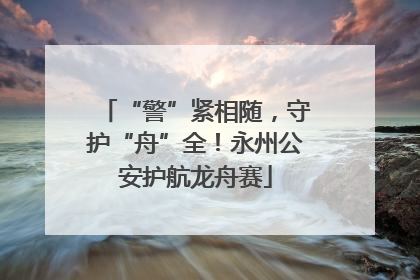 “警”紧相随，守护“舟”全！永州公安护航龙舟赛