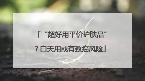 “超好用平价护肤品”？白天用或有致癌风险