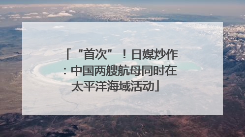 “首次”！日媒炒作：中国两艘航母同时在太平洋海域活动