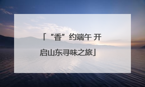 “香”约端午 开启山东寻味之旅