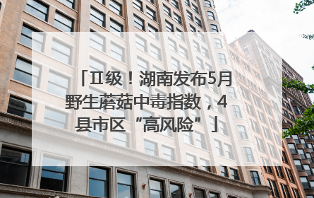 Ⅱ级！湖南发布5月野生蘑菇中毒指数，4县市区“高风险”