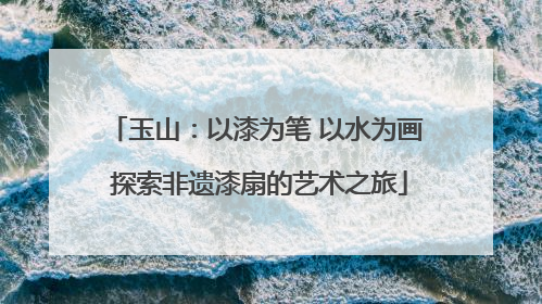 玉山：以漆为笔 以水为画 探索非遗漆扇的艺术之旅