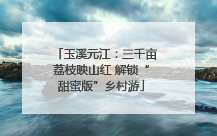 玉溪元江：三千亩荔枝映山红 解锁“甜蜜版”乡村游