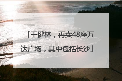 王健林，再卖48座万达广场，其中包括长沙