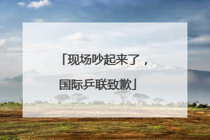 现场吵起来了，国际乒联致歉