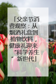 父亲节消费观察：从烟酒礼盒到植物饮料，健康礼迎来“科学养生”新世代