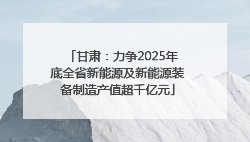 甘肃：力争2025年底全省新能源及新能源装备制造产值超千亿元