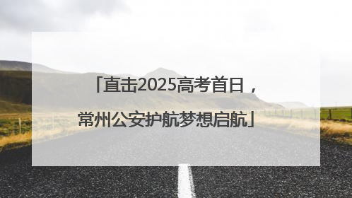 直击2025高考首日，常州公安护航梦想启航
