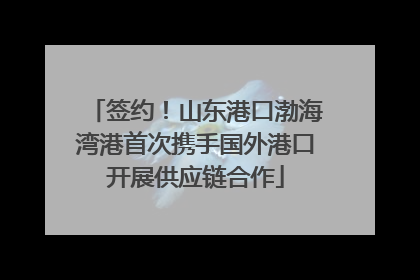 签约！山东港口渤海湾港首次携手国外港口开展供应链合作