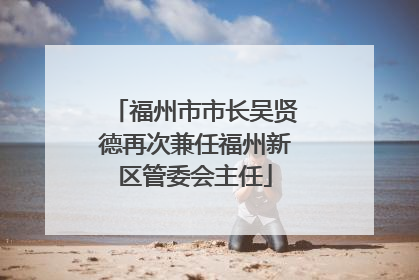 福州市市长吴贤德再次兼任福州新区管委会主任
