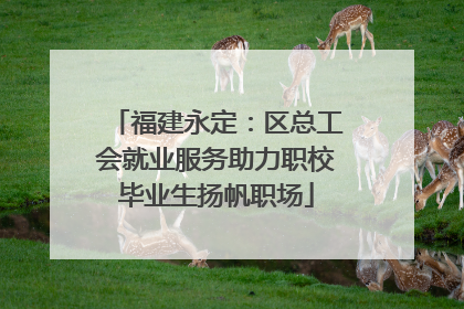 福建永定：区总工会就业服务助力职校毕业生扬帆职场