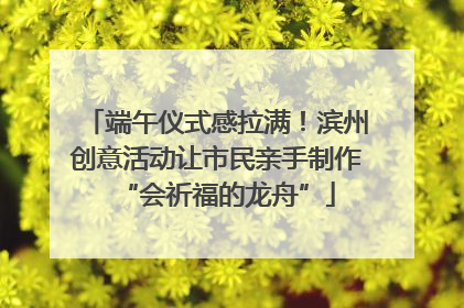 端午仪式感拉满！滨州创意活动让市民亲手制作“会祈福的龙舟”