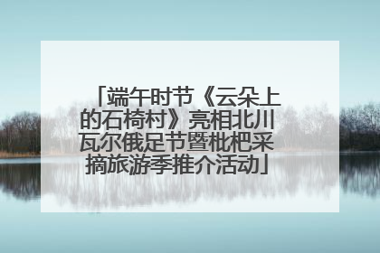 端午时节《云朵上的石椅村》亮相北川瓦尔俄足节暨枇杷采摘旅游季推介活动