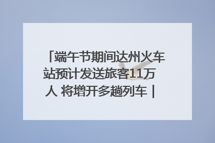 端午节期间达州火车站预计发送旅客11万人 将增开多趟列车｜网络中国节·端午