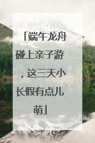 端午龙舟碰上亲子游，这三天小长假有点儿萌