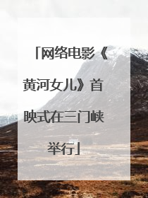 网络电影《黄河女儿》首映式在三门峡举行