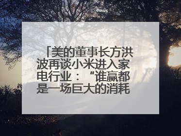 美的董事长方洪波再谈小米进入家电行业：“谁赢都是一场巨大的消耗战 ”