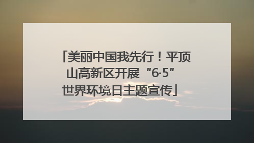 美丽中国我先行！平顶山高新区开展“6·5”世界环境日主题宣传