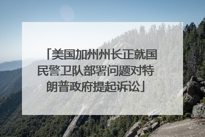 美国加州州长正就国民警卫队部署问题对特朗普政府提起诉讼