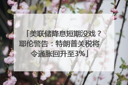 美联储降息短期没戏？耶伦警告：特朗普关税将令通胀回升至3%