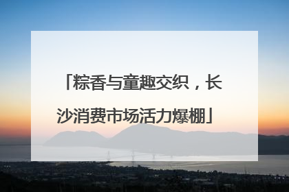 粽香与童趣交织，长沙消费市场活力爆棚
