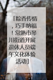 粽香传情，巧手纳福！常熟市琴川街道开展退休人员端午文化体验活动