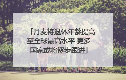 丹麦将退休年龄提高至全球最高水平 更多国家或将逐步跟进