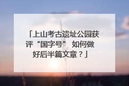 上山考古遗址公园获评“国字号” 如何做好后半篇文章？