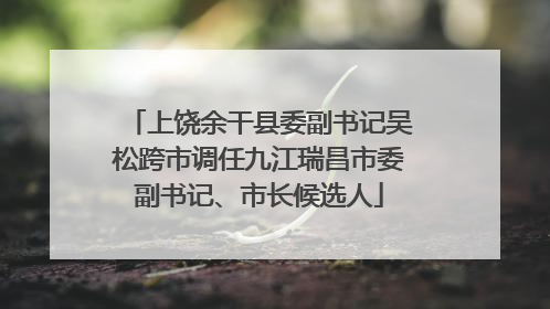 上饶余干县委副书记吴松跨市调任九江瑞昌市委副书记、市长候选人