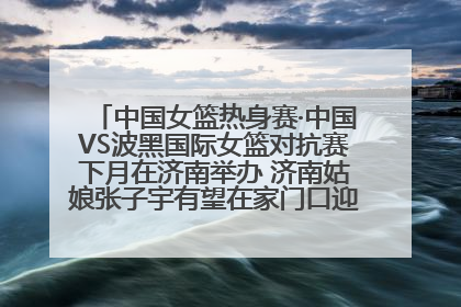 中国女篮热身赛·中国VS波黑国际女篮对抗赛下月在济南举办 济南姑娘张子宇有望在家门口迎来国家队首秀