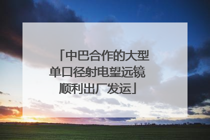 中巴合作的大型单口径射电望远镜顺利出厂发运