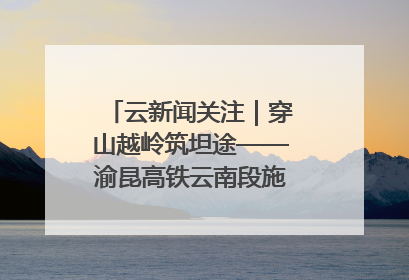 云新闻关注｜穿山越岭筑坦途——渝昆高铁云南段施工现场见闻