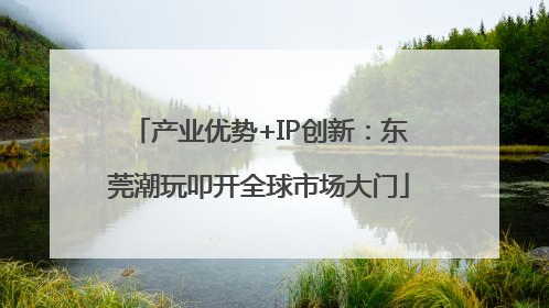 产业优势+IP创新：东莞潮玩叩开全球市场大门