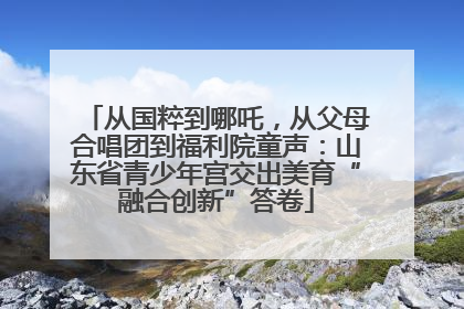 从国粹到哪吒，从父母合唱团到福利院童声：山东省青少年宫交出美育“融合创新”答卷