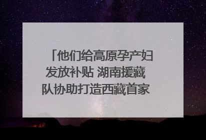 他们给高原孕产妇发放补贴 湖南援藏队协助打造西藏首家高原产儿协同中心