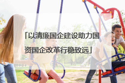 以清廉国企建设助力国资国企改革行稳致远