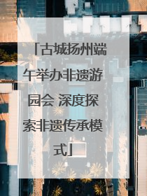 古城扬州端午举办非遗游园会 深度探索非遗传承模式